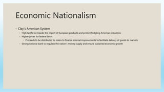 Economic Nationalism
◦ Clay’s American System
◦ High tariffs to impede the import of European products and protect fledgling American industries
◦ Higher prices for federal lands
◦ Proceeds to be distributed to states to finance internal improvements to facilitate delivery of goods to markets
◦ Strong national bank to regulate the nation’s money supply and ensure sustained economic growth
 