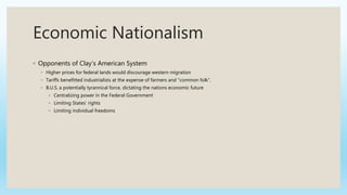 Economic Nationalism
◦ Opponents of Clay’s American System
◦ Higher prices for federal lands would discourage western migration
◦ Tariffs benefitted industrialists at the expense of farmers and “common folk”.
◦ B.U.S. a potentially tyrannical force, dictating the nations economic future
◦ Centralizing power in the Federal Government
◦ Limiting States’ rights
◦ Limiting individual freedoms
 