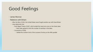 Good Feelings
◦ James Monroe
◦ Relations with Britain
◦ After the War of 1812, the United States never fought another war with Great Britain
◦ close diplomatic ties.
◦ Rush-Bagot Treaty of 1817, which ended the naval arms race on the Great Lakes.
◦ Both sides agreed to limit the number of warships in the lakes.
◦ Convention of 1818,
◦ Settled the northern limit of the Louisiana Territory at the 49th parallel
 