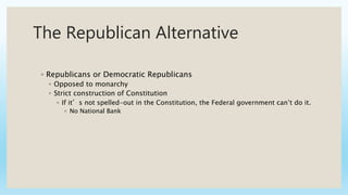 The Republican Alternative
◦ Republicans or Democratic Republicans
◦ Opposed to monarchy
◦ Strict construction of Constitution
◦ If it’s not spelled-out in the Constitution, the Federal government can’t do it.
◦ No National Bank
 