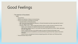 Good Feelings
◦ The extension of boundaries
◦ 1819
◦ Financial Panic
◦ Debate over extension of slavery to new territories
◦ Concerns over Spanish sovereignty over Florida
◦ Seminole Indians and Runaway slaves
◦ 1817 Americans burned Seminole settlement in Florida Panhandle; Seminoles responded with raids of
their own against white settlers
◦ Secretary of War: John C. Calhoun appointed Andrew Jackson to take command of American troops
◦ Orders: pursue attackers into Spanish territory but do not attack Spanish posts
◦ 1818 Jackson ordered troops to cross border and assault the Spanish fort at Saint. Marks, destroying
Seminole villages also.
◦ Jackson ordered execution of two British traders accused of inciting the Seminoles to war.
◦ Captured Pensacola and established a provisional American government then Jackson returned to
Tennessee
◦ Jackson’s actions strengthened American bargaining position with Spain over Florida purchase
◦ Transcontinental Treaty of 1819
 