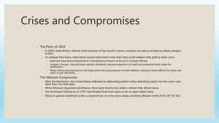 Crises and Compromises
◦ The Panic of 1819
◦ In 1819, Great Britain, still the chief importer of the South’s cotton, turned to its colony of India to obtain cheaper
cotton.
◦ To enlarge their loans, state banks issued more bank notes than they could redeem with gold or silver coins.
◦ Extensive fraud and embezzlement in the Baltimore Branch of the B.U.S. by Bank officials
◦ Langdon Cheves: reduced bank salaries, dividends, reduced extension of credit and presented bank notes for
redemption.
◦ These actions put pressure on the state banks who put pressure on their debtors, making it more difficult to renew old
loans or get new loans.
◦ The Missouri Compromise
◦ After the Revolution, the United States followed an alternating pattern when admitting states into the union: one
slave then one free state.
◦ When Missouri requested admittance, there were twenty-two states—eleven free, eleven slave.
◦ The Northwest Ordinance of 1787 had dictated that there were to be no slave states there
◦ Missouri gained statehood under a compromise: no more slave states would be allowed north of the 36⁰ 30’ line.
 