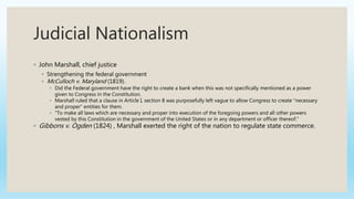 Judicial Nationalism
◦ John Marshall, chief justice
◦ Strengthening the federal government
◦ McCulloch v. Maryland (1819).
◦ Did the Federal government have the right to create a bank when this was not specifically mentioned as a power
given to Congress in the Constitution.
◦ Marshall ruled that a clause in Article I, section 8 was purposefully left vague to allow Congress to create “necessary
and proper” entities for them.
◦ “To make all laws which are necessary and proper into execution of the foregoing powers and all other powers
vested by this Constitution in the government of the United States or in any department or officer thereof.”
◦ Gibbons v. Ogden (1824) , Marshall exerted the right of the nation to regulate state commerce.
 