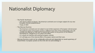 Nationalist Diplomacy
◦ The Pacific Northwest
◦ John Quincy Adams to Russia, “the American continents are no longer subjects for any new
European colonial establishments.”
◦ Treaty of 1824
◦ The Monroe Doctrine
◦ The American continents are not subject to any further expansion of European colonial power
◦ The political system of European powers is different from that of the United States who will
consider any attempt on their part to extend their system to any portion of the Western
hemisphere as “dangerous to our peace and safety”
◦ U.S. would not interfere with existing European colonies
◦ U.S. will keep out of the internal affairs of European nations and their wars.
◦ Monroe Doctrine could not be unilaterally enforced and depended on naval supremacy of
Great Britain. European powers at the time did not acknowledge it.
 