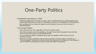 One-Party Politics
◦ Presidential nominations in 1824
◦ Snatching defeat from the jaws of victory: with no political party to contend against, the
Democratic-Republicans turned on themselves and ran four candidates for the presidency.
◦ No candidate won an electoral majority, and the election was sent to the House of
Representatives.
◦ The corrupt bargain
◦ Each state got one vote, regardless of how its citizens voted.
◦ John Quincy Adams won the presidency, though he had lost the popular vote and had
come in second to Jackson in the electoral vote.
◦ He nominated his fellow candidate Henry Clay, the speaker of the house, to be his
secretary of state.
◦ Because most past presidents had served as secretary of state, Jackson took this as a
“corrupt bargain” struck by the two by which Clay would use his influence in the House to
secure Adams the presidency and thus would be made heir apparent.
 