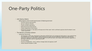 One-Party Politics
◦ John Quincy Adams
◦ Bold programs which would expand power of federal government
◦ Promote internal improvements
◦ Set up a national university
◦ Finance scientific explorations
◦ Build astronomical observatories
◦ Create a department of the interior
◦ Praised the example of “the nations of Europe and of their rulers” which confirmed suspicions that the Adams’s were
“closet monarchists”
◦ The election of Andrew Jackson
◦ Jacksonian Democrats
◦ The Sequester is NOT new! Presented an alternative tariff bill with such outrageously high duties on raw materials that
the manufacturers in the Mid-Atlantic states would join the South and the Southwest to defeat the tariff allowing
Jacksonian supporters in the North could still support the tariff and retain voter loyalty while Jacksonian supporters in
the South could take credit for opposing the tariff.
◦ The tariff passed.
◦ Doctrine of Nullification: John C. Calhoun changes sides and opposes a tariff
◦ Jackson elected President in 1828
 