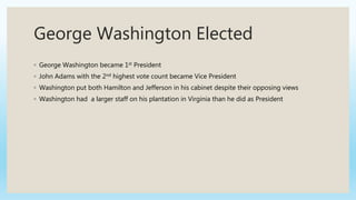 George Washington Elected
◦ George Washington became 1st President
◦ John Adams with the 2nd highest vote count became Vice President
◦ Washington put both Hamilton and Jefferson in his cabinet despite their opposing views
◦ Washington had a larger staff on his plantation in Virginia than he did as President
 