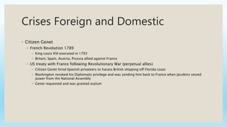 Crises Foreign and Domestic
◦ Citizen Genet
◦ French Revolution 1789
◦ King Louis XVI executed in 1793
◦ Britain, Spain, Austria, Prussia allied against France
◦ US treaty with France following Revolutionary War (perpetual allies)
◦ Citizen Genet hired Spanish privateers to harass British shipping off Florida coast
◦ Washington revoked his Diplomatic privilege and was sending him back to France when Jacobins seized
power from the National Assembly
◦ Genet requested and was granted asylum
 