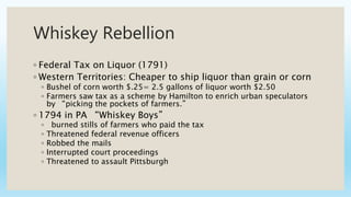 Whiskey Rebellion
◦ Federal Tax on Liquor (1791)
◦ Western Territories: Cheaper to ship liquor than grain or corn
◦ Bushel of corn worth $.25= 2.5 gallons of liquor worth $2.50
◦ Farmers saw tax as a scheme by Hamilton to enrich urban speculators
by “picking the pockets of farmers.”
◦ 1794 in PA “Whiskey Boys”
◦ burned stills of farmers who paid the tax
◦ Threatened federal revenue officers
◦ Robbed the mails
◦ Interrupted court proceedings
◦ Threatened to assault Pittsburgh
 