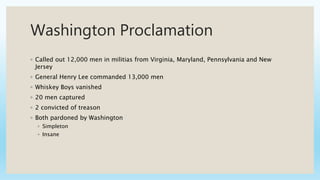 Washington Proclamation
◦ Called out 12,000 men in militias from Virginia, Maryland, Pennsylvania and New
Jersey
◦ General Henry Lee commanded 13,000 men
◦ Whiskey Boys vanished
◦ 20 men captured
◦ 2 convicted of treason
◦ Both pardoned by Washington
◦ Simpleton
◦ Insane
 