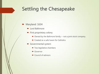 Settling the Chesapeake
 Maryland: 1634
 Lord Baltimore
 First proprietary colony
 Owned by the Baltimore family -- not a joint stock company.
 Created as a safe haven for Catholics
 Governmental system
 Two legislative chambers
 Governor
 Council of advisors
 