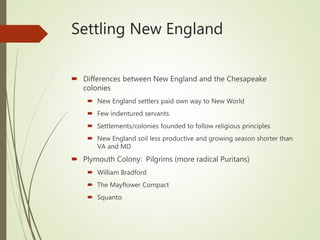 Settling New England
 Differences between New England and the Chesapeake
colonies
 New England settlers paid own way to New World
 Few indentured servants.
 Settlements/colonies founded to follow religious principles
 New England soil less productive and growing season shorter than
VA and MD
 Plymouth Colony: Pilgrims (more radical Puritans)
 William Bradford
 The Mayflower Compact
 Squanto
 