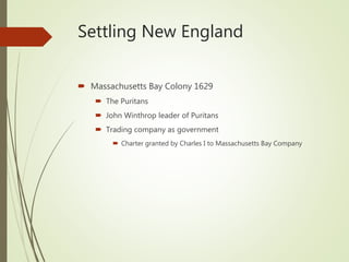 Settling New England
 Massachusetts Bay Colony 1629
 The Puritans
 John Winthrop leader of Puritans
 Trading company as government
 Charter granted by Charles I to Massachusetts Bay Company
 