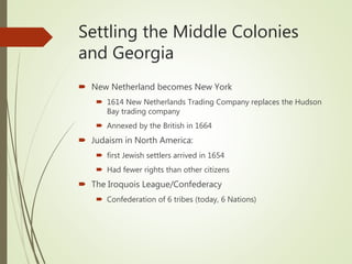 Settling the Middle Colonies
and Georgia
 New Netherland becomes New York
 1614 New Netherlands Trading Company replaces the Hudson
Bay trading company
 Annexed by the British in 1664
 Judaism in North America:
 first Jewish settlers arrived in 1654
 Had fewer rights than other citizens
 The Iroquois League/Confederacy
 Confederation of 6 tribes (today, 6 Nations)
 