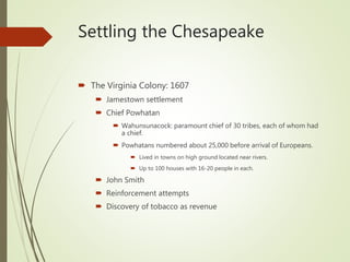 Settling the Chesapeake
 The Virginia Colony: 1607
 Jamestown settlement
 Chief Powhatan
 Wahunsunacock: paramount chief of 30 tribes, each of whom had
a chief.
 Powhatans numbered about 25,000 before arrival of Europeans.
 Lived in towns on high ground located near rivers.
 Up to 100 houses with 16-20 people in each.
 John Smith
 Reinforcement attempts
 Discovery of tobacco as revenue
 