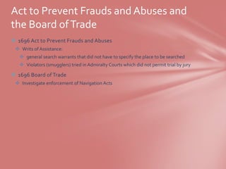Act to Prevent Frauds and Abuses and
the Board of Trade
 1696 Act to Prevent Frauds and Abuses
  Writs of Assistance:
    general search warrants that did not have to specify the place to be searched
    Violators (smugglers) tried in Admiralty Courts which did not permit trial by jury

 1696 Board of Trade
  Investigate enforcement of Navigation Acts
 