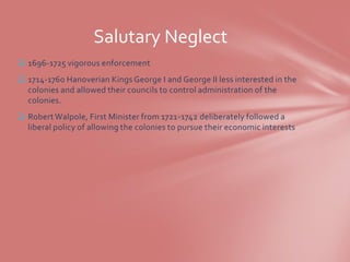 Salutary Neglect
 1696-1725 vigorous enforcement
 1714-1760 Hanoverian Kings George I and George II less interested in the
  colonies and allowed their councils to control administration of the
  colonies.
 Robert Walpole, First Minister from 1721-1742 deliberately followed a
  liberal policy of allowing the colonies to pursue their economic interests
 