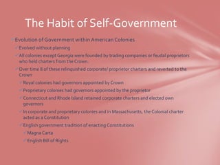 The Habit of Self-Government
Evolution of Government within American Colonies
 Evolved without planning
 All colonies except Georgia were founded by trading companies or feudal proprietors
  who held charters from the Crown.
 Over time 8 of these relinquished corporate/ proprietor charters and reverted to the
  Crown
   Royal colonies had governors appointed by Crown
   Proprietary colonies had governors appointed by the proprietor
   Connecticut and Rhode Island retained corporate charters and elected own
    governors
   In corporate and proprietary colonies and in Massachusetts, the Colonial charter
    acted as a Constitution
   English government tradition of enacting Constitutions
    Magna Carta
    English Bill of Rights
 