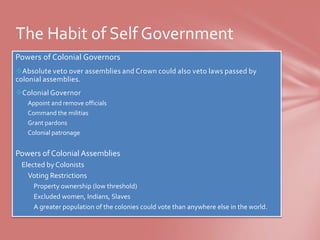 The Habit of Self Government
Powers of Colonial Governors
Absolute veto over assemblies and Crown could also veto laws passed by
colonial assemblies.
Colonial Governor
 Appoint and remove officials
 Command the militias
 Grant pardons
 Colonial patronage


Powers of Colonial Assemblies
Elected by Colonists
 Voting Restrictions
   Property ownership (low threshold)
   Excluded women, Indians, Slaves
   A greater population of the colonies could vote than anywhere else in the world.
 