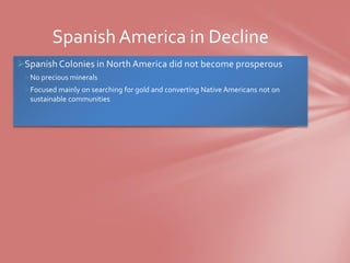 Spanish America in Decline
Spanish Colonies in North America did not become prosperous
 No precious minerals
 Focused mainly on searching for gold and converting Native Americans not on
  sustainable communities
 