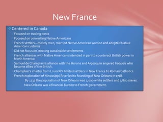 New France
Centered in Canada
 Focused on trading posts
 Focused on converting Native Americans
 French settlers—mostly men, married Native American women and adopted Native
  American customs
 Did not focus on creating sustainable settlements
 French alliances with Native Americans intended in part to counteract British power in
  North America
 Samuel de Champlain’s alliance with the Hurons and Algonquin angered Iroquois who
  became allies of the British.
 Champlain’s charter from Louis XIV limited settlers in New France to Roman Catholics.
 French exploration of Mississippi River led to founding of New Orleans in 1718.
          By 1732 the population of New Orleans was 2,000 white settlers and 3,800 slaves.
         New Orleans was a financial burden to French government.
 