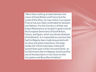 "Were there nothing at stake between the
crown of Great Britain and France but the
Lands of the Ohio, we may reckon it as a great
Prize as has ever been contended for between
two Nations. For this Country is of that vast
Extent Westward as to exceed in good Land all
the European Dominions of Great Britain,
France, and Spain, which are almost destitute
of Inhabitants. It is impossible to conceive that
had his Majesty been made Acquainted with
its value and great importance, the large
strides the French have been making for
several Years past in their encroachments on
his Dominions that his Majesty would sacrifice
one of the best Gems in his Crown to their
Usurpation and Boundless Ambition"
 