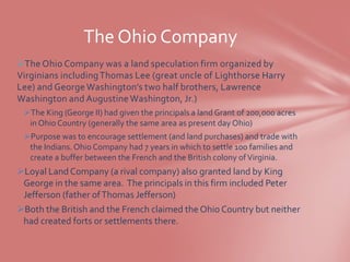The Ohio Company
The Ohio Company was a land speculation firm organized by
Virginians including Thomas Lee (great uncle of Lighthorse Harry
Lee) and George Washington’s two half brothers, Lawrence
Washington and Augustine Washington, Jr.)
 The King (George II) had given the principals a land Grant of 200,000 acres
  in Ohio Country (generally the same area as present day Ohio)
 Purpose was to encourage settlement (and land purchases) and trade with
  the Indians. Ohio Company had 7 years in which to settle 100 families and
  create a buffer between the French and the British colony of Virginia.
Loyal Land Company (a rival company) also granted land by King
 George in the same area. The principals in this firm included Peter
 Jefferson (father of Thomas Jefferson)
Both the British and the French claimed the Ohio Country but neither
 had created forts or settlements there.
 