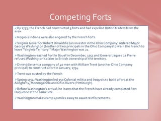 Competing Forts
By 1753, the French had constructed 3 forts and had expelled British traders from the
area.
Iroquois Indians were also angered by the French forts.
Virginia Governor Robert Dinwiddie (an investor in the Ohio Company) ordered Major
George Washington (brother of two principals in the Ohio Company) to warn the French to
leave “Virginia Territory.” Major Washington was 21.
Washington reached Fort le Bouef in December, 1753 and General Jaques La Pierre
refused Washington’s claim to British ownership of the territory.
Dinwiddie sent a company of 40 men with William Trent (another Ohio Company
principal) to construct a fort in January, 1754.
Trent was ousted by the French
Spring 1754: Washington led 150 Colonial militia and Iroquois to build a fort at the
Allegheny, Monongahela and Ohio Rivers (Pittsburgh).
Before Washington’s arrival, he learns that the French have already completed Fort
Duquesne at the same site.
Washington makes camp 40 miles away to await reinforcements.
 