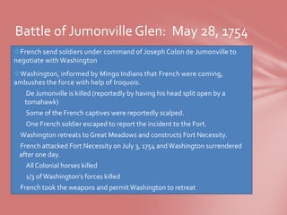 Battle of Jumonville Glen: May 28, 1754
French send soldiers under command of Joseph Colon de Jumonville to
negotiate with Washington
Washington, informed by Mingo Indians that French were coming,
ambushes the force with help of Iroquois.
 De Jumonville is killed (reportedly by having his head split open by a
  tomahawk)
 Some of the French captives were reportedly scalped.
 One French soldier escaped to report the incident to the Fort.
Washington retreats to Great Meadows and constructs Fort Necessity.
French attacked Fort Necessity on July 3, 1754 and Washington surrendered
 after one day.
 All Colonial horses killed
 1/3 of Washington’s forces killed
French took the weapons and permit Washington to retreat
 