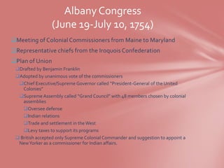 Albany Congress
                 (June 19-July 10, 1754)
Meeting of Colonial Commissioners from Maine to Maryland
Representative chiefs from the Iroquois Confederation
Plan of Union
 Drafted by Benjamin Franklin
 Adopted by unanimous vote of the commissioners
  Chief Executive/Supreme Governor called “President-General of the United
    Colonies”
  Supreme Assembly called “Grand Council” with 48 members chosen by colonial
    assemblies
    Oversee defense
    Indian relations
    Trade and settlement in the West
    Levy taxes to support its programs
  British accepted only Supreme Colonial Commander and suggestion to appoint a
  New Yorker as a commissioner for Indian affairs.
 