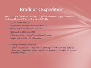 Braddock Expedition
General Edward Braddock and two English Divisions along with Colonial
militia and George Washington as a staff officer.
   125 mile wilderness road
   Hauled heavy artillery to surround French fort
   Ambushed 6 miles from Fort Duquesne
     Braddock mortally wounded
     Washington led retreat of 500 militia to Virginia
     900 British and Colonial soldiers died


   Washington letter to his brother
      British army “scandalously beaten by a trifling body of men.” The Redcoats
      “broke and run as sheep before hounds.” The Virginians, “behaved like Men and
      died like Soldiers.”
 