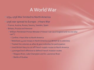 A World War
1754-1756 War limited to North America
1756 war spread to Europe: 7 Years War
 France, Austria, Russia, Saxony, Sweden, Spain
 Britain, Prussia and Hanover
   William Pitt British Primer Minister (“I know I can save England and no one else
    can!”)
     Confine 7 Years War to North America
     Mobilized 45,000 troops in North America (1/2 British & ½ colonists)
     Treated the colonies as allies & gave subsidies for participation
     Used British Navy to cut off French supply routes to North America
     3-pronged land offensive to defend French invasion routes
       Niagara River, Lake Champlain and St. Lawrence River
       Battle of Quebec
 