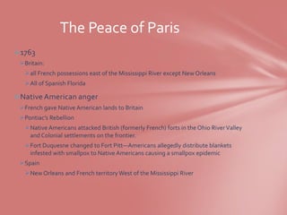 The Peace of Paris
1763
 Britain:
  all French possessions east of the Mississippi River except New Orleans
  All of Spanish Florida

Native American anger
 French gave Native American lands to Britain
 Pontiac’s Rebellion
  Native Americans attacked British (formerly French) forts in the Ohio River Valley
   and Colonial settlements on the frontier.
  Fort Duquesne changed to Fort Pitt—Americans allegedly distribute blankets
   infested with smallpox to Native Americans causing a smallpox epidemic
 Spain
  New Orleans and French territory West of the Mississippi River
 