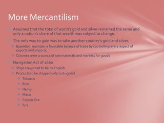 More Mercantilism
 Assumed that the total of world’s gold and silver remained the same and
  only a nation’s share of that wealth was subject to change.
 The only way to gain was to take another country’s gold and silver.
  Essential: maintain a favorable balance of trade by controlling every aspect of
   exports and imports.
  Colonies were a source of raw materials and markets for goods
 Navigation Act of 1660
  Ships crews had to be ¾ English
  Products to be shipped only to England
     Tobacco
     Rice
     Hemp
     Masts
     Copper Ore
     furs
 