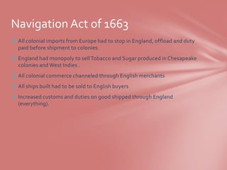 Navigation Act of 1663
 All colonial imports from Europe had to stop in England, offload and duty
  paid before shipment to colonies.
 England had monopoly to sell Tobacco and Sugar produced in Chesapeake
  colonies and West Indies .
 All colonial commerce channeled through English merchants
 All ships built had to be sold to English buyers
 Increased customs and duties on good shipped through England
  (everything).
 