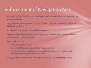 Enforcement of Navigation Acts
 During English Civil War, very little enforcement and colonies ignored the
  navigation acts.
 1675 Charles II designates “Lords of Trade” to force colonies to abide by
  Navigation Acts.
 Lords of Trade named Colonial Governors.
 Wrote/reviewed governors instructions and handled all correspondence
  dealing with colonial affairs.
 Edward Randolph
    Arrived in Boston in 1676
    Demanded Massachusetts abide by Navigation Acts
    1678 Massachusetts legislature declares that Navigation Acts had no legal
     standing in the Massachusetts Bay Colony

 1684 Lords of Trade annul the charter of Massachusetts Bay Colony
 