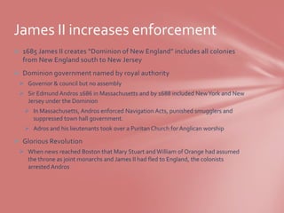 James II increases enforcement
 1685 James II creates “Dominion of New England” includes all colonies
  from New England south to New Jersey
 Dominion government named by royal authority
  Governor & council but no assembly
  Sir Edmund Andros 1686 in Massachusetts and by 1688 included New York and New
   Jersey under the Dominion
    In Massachusetts, Andros enforced Navigation Acts, punished smugglers and
     suppressed town hall government.
    Adros and his lieutenants took over a Puritan Church for Anglican worship

 Glorious Revolution
  When news reached Boston that Mary Stuart and William of Orange had assumed
   the throne as joint monarchs and James II had fled to England, the colonists
   arrested Andros
 
