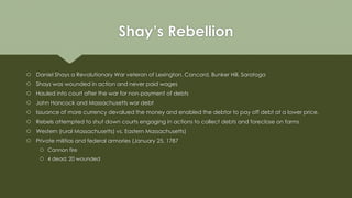 Shay’s Rebellion
 Daniel Shays a Revolutionary War veteran of Lexington, Concord, Bunker Hill, Saratoga
 Shays was wounded in action and never paid wages
 Hauled into court after the war for non-payment of debts
 John Hancock and Massachusetts war debt
 Issuance of more currency devalued the money and enabled the debtor to pay off debt at a lower price.
 Rebels attempted to shut down courts engaging in actions to collect debts and foreclose on farms
 Western (rural Massachusetts) vs. Eastern Massachusetts)
 Private militias and federal armories (January 25, 1787
 Cannon fire
 4 dead; 20 wounded
 