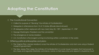 Adopting the Constitution
 The Constitutional Convention
 Called for purpose of “Revising” the Articles of Confederation
 Delegates in attendance from 12 of 13 states (Rhode Island refused)
 29 delegates (often replaced with new men) May 25, 1787 – September 17, 1787
 George Washington Presided over the convention
 The emergence of James Madison
 U.S. Constitution is the longest running functioning written constitution in the world.
 Differing political philosophies and plans
 The Virginia Plan: (James Madison) scrap the Articles of Confederation and start over using a Federal
model of government
 The New Jersey Plan: keep the Articles of Confederation in a one house Congress that had power to
levy taxes and regulate interstate commerce, name a chief executive and appoint a Supreme Court
 