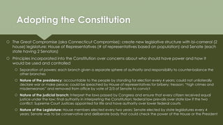 Adopting the Constitution
 The Great Compromise (aka Connecticut Compromise): create new legislative structure with bi-cameral (2
house) legislature: House of Representatives (# of representatives based on population) and Senate (each
state having 2 Senators)
 Principles incorporated into the Constitution over concerns about who should have power and how it
would be used and controlled
 Separation of powers: each branch given a separate sphere of authority and responsibility to counter-balance the
other branches
 Nature of the presidency: accountable to the people by standing for election every 4 years; could not unilaterally
declare war or make peace; could be ipeached by House of representatives for bribery; treason; “high crimes and
misdemeanors” and removed from office by vote of 2/3 of Senate to convict
 Nature of the judicial branch: Interpret the laws passed by Congress and ensure that every citizen received equal
justice under the law; final authority in interpreting the Constitution; federal law prevails over state law if the two
conflict; Supreme Court Justices appointed for life and have authority over lower federal courts
 Nature of the Legislature: House members elected every two years; Senate elected by state legislatures every 4
years; Senate was to be conservative and deliberate body that could check the power of the House or the President
 