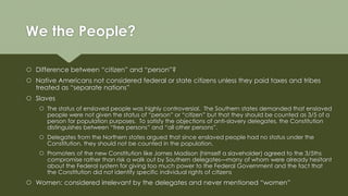 We the People?
 Difference between “citizen” and “person”?
 Native Americans not considered federal or state citizens unless they paid taxes and tribes
treated as “separate nations”
 Slaves
 The status of enslaved people was highly controversial. The Southern states demanded that enslaved
people were not given the status of “person” or “citizen” but that they should be counted as 3/5 of a
person for population purposes. To satisfy the objections of anti-slavery delegates, the Constitution
distinguishes between “free persons” and “all other persons”.
 Delegates from the Northern states argued that since enslaved people had no status under the
Constitution, they should not be counted in the population.
 Promoters of the new Constitution like James Madison (himself a slaveholder) agreed to the 3/5ths
compromise rather than risk a walk out by Southern delegates—many of whom were already hesitant
about the Federal system for giving too much power to the Federal Government and the fact that
the Constitution did not identify specific individual rights of citizens
 Women: considered irrelevant by the delegates and never mentioned “women”
 