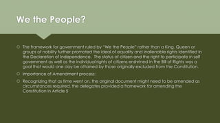 We the People?
 The framework for government ruled by “We the People” rather than a King, Queen or
groups of nobility further promoted the ideal of equality and inalienable rights identified in
the Declaration of Independence. The status of citizen and the right to participate in self
government as well as the individual rights of citizens enshrined in the Bill of Rights was a
goal that would one day be attained by those originally excluded from the Constitution.
 Importance of Amendment process:
 Recognizing that as time went on, the original document might need to be amended as
circumstances required, the delegates provided a framework for amending the
Constitution in Article 5
 