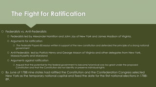 The Fight for Ratification
 Federalists vs. Anti-Federalists
 Federalists led by Alexander Hamilton and John Jay of New York and James Madison of Virginia.
 Arguments for ratification
 The Federalist Papers 85 essays written in support of the new constitution and defended the principle of a strong national
government
 Anti-Federalists led by Patrick Henry and George Mason of Virginia and other delegates from New York,
Massachusetts and Maryland
 Arguments against ratification
 Argued that the potential for the federal government to become tyrannical was too great under the proposed
Constitution and that the Constitution did not identify or preserve individual rights
 By June of 1788 nine states had ratified the Constitution and the Confederation Congress selected
New York as the temporary national capital and fixed the date for the first national elections in 1788-
89.
 