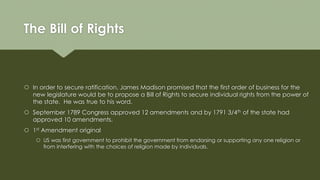 The Bill of Rights
 In order to secure ratification, James Madison promised that the first order of business for the
new legislature would be to propose a Bill of Rights to secure individual rights from the power of
the state. He was true to his word.
 September 1789 Congress approved 12 amendments and by 1791 3/4th of the state had
approved 10 amendments.
 1st Amendment original
 US was first government to prohibit the government from endorsing or supporting any one religion or
from interfering with the choices of religion made by individuals.
 