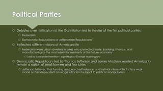 Political Parties
 Debates over ratification of the Constitution led to the rise of the first political parties:
 Federalists
 Democratic Republicans or Jeffersonian Republicans
 Reflected different visions of American life
 Federalists were urban dwellers in cities who promoted trade, banking, finance, and
manufacturing as the most essential elements of the future economy
 Led by Alexander Hamilton ( a protégé of George Washington)
 Democratic Republicans led by Thomas Jefferson and James Madison wanted America to
remain a nation of small farmers and few cities
 Jefferson believed that farming reinforced self reliance and individualism while factory work
made a man dependent on wage labor and subject to political manipulation
 