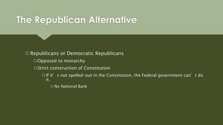 The Republican Alternative
 Republicans or Democratic Republicans
Opposed to monarchy
Strict construction of Constitution
If it’s not spelled-out in the Constitution, the Federal government can’t do
it.
 No National Bank
 