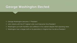 George Washington Elected
 George Washington became 1st President
 John Adams with the 2nd highest vote count became Vice President
 Washington put both Hamilton and Jefferson in his cabinet despite their opposing views
 Washington had a larger staff on his plantation in Virginia than he did as President
 