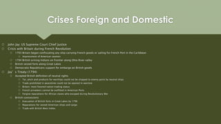  John Jay: US Supreme Court Chief Justice
 Crisis with Britain during French Revolution
 1793 Britain began confiscating any ship carrying French goods or sailing for French Port in the Caribbean
 Impressment of American seamen
 1794 British arming Indians on frontier along Ohio River valley
 British seized forts along Great Lakes
 Democratic Republicans support for embargo on British goods
 Jay’s Treaty (1794)
 Accepted British definition of neutral rights
 Tar, pitch and products for warships could not be shipped to enemy ports by neutral ships
 Trade prohibited in peacetime could not be opened in wartime
 Britain: most favored nation trading status
 French privateers cannot be outfitted in American Ports
 Forgive reparations for African slaves who escaped during Revolutionary War
 British concessions
 Evacuation of British forts in Great Lakes by 1796
 Reparations for seized American ships and cargo
 Trade with British West Indies
Crises Foreign and Domestic
 