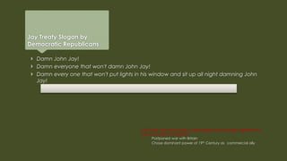 Jay Treaty Slogan by
Democratic Republicans
Jay Treaty may have been a bad bargain but historians agree that it
was a success in 2 respects:
Postponed war with Britain
Chose dominant power of 19th Century as commercial ally
 Damn John Jay!
 Damn everyone that won't damn John Jay!
 Damn every one that won't put lights in his window and sit up all night damning John
Jay!
 
