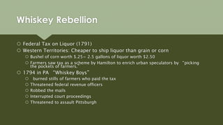  Federal Tax on Liquor (1791)
 Western Territories: Cheaper to ship liquor than grain or corn
 Bushel of corn worth $.25= 2.5 gallons of liquor worth $2.50
 Farmers saw tax as a scheme by Hamilton to enrich urban speculators by “picking
the pockets of farmers.”
 1794 in PA “Whiskey Boys”
 burned stills of farmers who paid the tax
 Threatened federal revenue officers
 Robbed the mails
 Interrupted court proceedings
 Threatened to assault Pittsburgh
Whiskey Rebellion
 